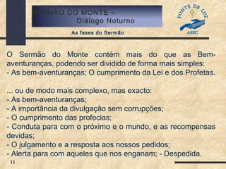 11
SERMÃO DO MONTE –
Diálogo Noturno
As fases do Sermão
O Sermão do Monte contém mais do que as Bem-
aventuranças, podendo ser dividido de forma mais simples:
- As bem-aventuranças; O cumprimento da Lei e dos Profetas.
... ou de modo mais complexo, mas exacto:
- As bem-aventuranças;
- A importância da divulgação sem corrupções;
- O cumprimento das profecias;
- Conduta para com o próximo e o mundo, e as recompensas
devidas;
- O julgamento e a resposta aos nossos pedidos;
- Alerta para com aqueles que nos enganam; - Despedida.
 