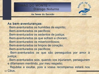 12
SERMÃO DO MONTE –
Diálogo Noturno
As fases do Sermão
As bem-aventuranças:
. Bem-aventurados os humildes de espírito;
. Bem-aventurados os pacíficos;
. Bem-aventurados os sedentos de justiça;
. Bem-aventurados os que sofrem e choram;
. Bem-aventurados os misericordiosos;
. Bem-aventurados os limpos de coração;
. Bem-aventurados os pacíficos;
. Bem-aventurados os que são perseguidos por amor à
justiça;
. Bem-aventurados sois, quando vos injuriarem, perseguirem
e difamarem mentindo, por meu respeito;
. Rejubilai e exultai, pois a vossa recompensa estará nos
Céus.
 