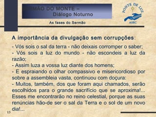 13
SERMÃO DO MONTE –
Diálogo Noturno
As fases do Sermão
A importância da divulgação sem corrupções:
- Vós sois o sal da terra - não deixais corromper o saber;
- Vós sois a luz do mundo - não escondeis a luz da
razão;
- Assim luza a vossa luz diante dos homens;
- E espraiando o olhar compassivo e misericordioso por
sobre a assembleia vasta, continuou com doçura:
- Muitos, também, dos que foram aqui chamados, serão
escolhidos para o grande sacrifício que se aproxima!...
Esses me encontrarão no reino celestial, porque as suas
renúncias hão-de ser o sal da Terra e o sol de um novo
dia!...
 