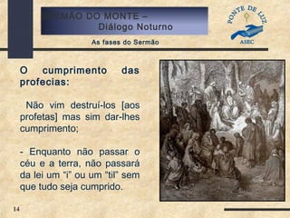14
SERMÃO DO MONTE –
Diálogo Noturno
As fases do Sermão
O cumprimento das
profecias:
Não vim destruí-los [aos
profetas] mas sim dar-lhes
cumprimento;
- Enquanto não passar o
céu e a terra, não passará
da lei um “i” ou um “til” sem
que tudo seja cumprido.
 