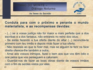 15
SERMÃO DO MONTE –
Diálogo Noturno
As fases do Sermão
Conduta para com o próximo e perante o mundo
materialista, e as recompensas devidas:
- (...) se a vossa justiça não for maior e mais perfeita que a dos
escribas e a dos fariseus, não entrareis no reino dos céus;
- Se estás fazendo a tua oferta diante do altar (...) reconcilia-te
primeiro com teu irmão e depois virás fazer a tua oferta;
- Não resistais ao que te fizer mal, mas se alguém te ferir na face
direita oferece-lhe também a outra;
- Amai aos vossos inimigos, fazei o bem aos que vos têm ódio e
orai pelos que vos perseguem e caluniam;
- Guardai-vos de fazer as boas obras diante de vossos irmãos
com o fim de serdes vistos por eles;
 