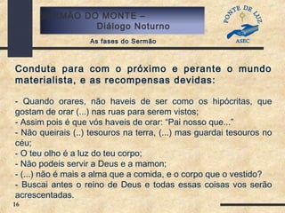 16
SERMÃO DO MONTE –
Diálogo Noturno
As fases do Sermão
Conduta para com o próximo e perante o mundo
materialista, e as recompensas devidas:
- Quando orares, não haveis de ser como os hipócritas, que
gostam de orar (...) nas ruas para serem vistos;
- Assim pois é que vós haveis de orar: “Pai nosso que...”
- Não queirais (..) tesouros na terra, (...) mas guardai tesouros no
céu;
- O teu olho é a luz do teu corpo;
- Não podeis servir a Deus e a mamon;
- (...) não é mais a alma que a comida, e o corpo que o vestido?
- Buscai antes o reino de Deus e todas essas coisas vos serão
acrescentadas.
 