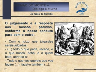 17
SERMÃO DO MONTE –
Diálogo Noturno
As fases do Sermão
O julgamento e a resposta
aos nossos pedidos,
conforme a nossa conduta
para com o outro:
- Com o juízo que julgardes
sereis julgados;
- (...) todo o que pede, recebe, e
o que busca, acha, e a quem
bate, abrir-se-á;
- Tudo o que vós quereis que vos
façam (...), fazei-o também (...).
 