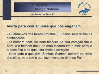 18
SERMÃO DO MONTE –
Diálogo Noturno
As fases do Sermão
Alerta para com aqueles que nos enganam:
- Guardai-vos dos falsos profetas (...) pelos seus frutos os
conhecereis;
- O homem bom, do bom tesouro de seu coração tira o
bem, e o homem mau, do mau tesouro tira o mal; porque
a boca fala o de que está cheio o coração;
- Nem todo o que diz: “Senhor, Senhor” entrará no reino
dos céus, mas sim o que faz a vontade de meu Pai.
 