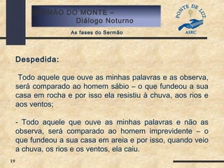 19
SERMÃO DO MONTE –
Diálogo Noturno
As fases do Sermão
Despedida:
Todo aquele que ouve as minhas palavras e as observa,
será comparado ao homem sábio – o que fundeou a sua
casa em rocha e por isso ela resistiu à chuva, aos rios e
aos ventos;
- Todo aquele que ouve as minhas palavras e não as
observa, será comparado ao homem imprevidente – o
que fundeou a sua casa em areia e por isso, quando veio
a chuva, os rios e os ventos, ela caiu.
 