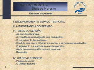 2
SERMÃO DO MONTE –
Diálogo Noturno
Estrutura da palestra
I. ENQUADRAMENTO ESPAÇO-TEMPORAL
II. A IMPORTÂNCIA DO SERMÃO
III. FASES DO SERMÃO
. As bem-aventuranças;
. A importância da divulgação sem corrupções;
. O cumprimento das profecias;
. Conduta para com o próximo e o mundo, e as recompensas devidas;
. O julgamento e a resposta aos nossos pedidos;
. Alerta para com aqueles que nos enganam;
. Despedida.
IV. UM NOVO EPISÓDIO
. Partida do Monte
. O Diálogo Noturno
 