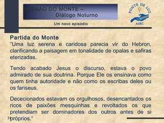 21
SERMÃO DO MONTE –
Diálogo Noturno
Um novo episódio
Partida do Monte
“Uma luz serena e caridosa parecia vir do Hebron,
clarificando a paisagem em tonalidade de opalas e safiras
eterizadas.
Tendo acabado Jesus o discurso, estava o povo
admirado de sua doutrina. Porque Ele os ensinava como
quem tinha autoridade e não como os escribas deles ou
os fariseus.
Dececionados estavam os orgulhosos, desencantados os
ricos de paixões mesquinhas e revoltados os que
pretendiam ser dominadores dos outros antes de si
próprios.“
 