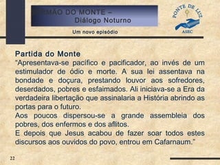 22
SERMÃO DO MONTE –
Diálogo Noturno
Um novo episódio
Partida do Monte
“Apresentava-se pacífico e pacificador, ao invés de um
estimulador de ódio e morte. A sua lei assentava na
bondade e doçura, prestando louvor aos sofredores,
deserdados, pobres e esfaimados. Ali iniciava-se a Era da
verdadeira libertação que assinalaria a História abrindo as
portas para o futuro.
Aos poucos dispersou-se a grande assembleia dos
pobres, dos enfermos e dos aflitos.
E depois que Jesus acabou de fazer soar todos estes
discursos aos ouvidos do povo, entrou em Cafarnaum.”
 