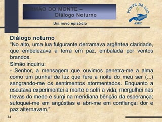 24
SERMÃO DO MONTE –
Diálogo Noturno
Um novo episódio
Diálogo noturno
“No alto, uma lua fulgurante derramava argêntea claridade,
que embelezava a terra em paz, embalada por ventos
brandos.
Simão inquiriu:
- Senhor, a mensagem que ouvimos penetra-me a alma
como um punhal de luz que fere a noite do meu ser (...)
sangrando-me os sentimentos atormentados. Enquanto a
escutava experimentei a morte e sofri a vida; mergulhei nas
trevas do medo e surgi na meridiana bênção da esperança;
sufoquei-me em angústias e abri-me em confiança; dor e
paz alternavam.”
 