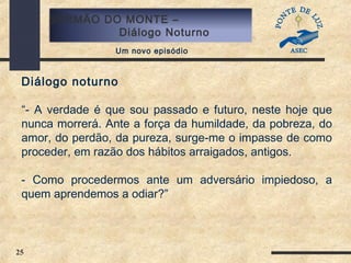 25
SERMÃO DO MONTE –
Diálogo Noturno
Um novo episódio
Diálogo noturno
“- A verdade é que sou passado e futuro, neste hoje que
nunca morrerá. Ante a força da humildade, da pobreza, do
amor, do perdão, da pureza, surge-me o impasse de como
proceder, em razão dos hábitos arraigados, antigos.
- Como procedermos ante um adversário impiedoso, a
quem aprendemos a odiar?”
 