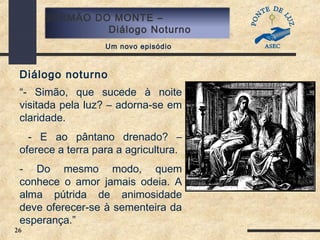 26
SERMÃO DO MONTE –
Diálogo Noturno
Um novo episódio
Diálogo noturno
“- Simão, que sucede à noite
visitada pela luz? – adorna-se em
claridade.
- E ao pântano drenado? –
oferece a terra para a agricultura.
- Do mesmo modo, quem
conhece o amor jamais odeia. A
alma pútrida de animosidade
deve oferecer-se à sementeira da
esperança.”
 