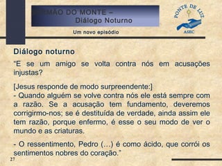 27
SERMÃO DO MONTE –
Diálogo Noturno
Um novo episódio
Diálogo noturno
“E se um amigo se volta contra nós em acusações
injustas?
[Jesus responde de modo surpreendente:]
- Quando alguém se volve contra nós ele está sempre com
a razão. Se a acusação tem fundamento, deveremos
corrigirmo-nos; se é destituída de verdade, ainda assim ele
tem razão, porque enfermo, é esse o seu modo de ver o
mundo e as criaturas.
- O ressentimento, Pedro (…) é como ácido, que corrói os
sentimentos nobres do coração.”
 