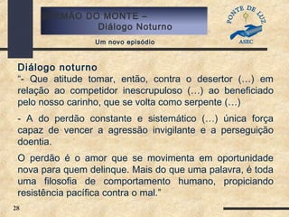 28
SERMÃO DO MONTE –
Diálogo Noturno
Um novo episódio
Diálogo noturno
“- Que atitude tomar, então, contra o desertor (…) em
relação ao competidor inescrupuloso (…) ao beneficiado
pelo nosso carinho, que se volta como serpente (…)
- A do perdão constante e sistemático (…) única força
capaz de vencer a agressão invigilante e a perseguição
doentia.
O perdão é o amor que se movimenta em oportunidade
nova para quem delinque. Mais do que uma palavra, é toda
uma filosofia de comportamento humano, propiciando
resistência pacífica contra o mal.”
 