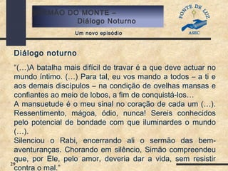 29
SERMÃO DO MONTE –
Diálogo Noturno
Um novo episódio
Diálogo noturno
“(…)A batalha mais difícil de travar é a que deve actuar no
mundo íntimo. (…) Para tal, eu vos mando a todos – a ti e
aos demais discípulos – na condição de ovelhas mansas e
confiantes ao meio de lobos, a fim de conquistá-los…
A mansuetude é o meu sinal no coração de cada um (…).
Ressentimento, mágoa, ódio, nunca! Sereis conhecidos
pelo potencial de bondade com que iluminardes o mundo
(…).
Silenciou o Rabi, encerrando ali o sermão das bem-
aventuranças. Chorando em silêncio, Simão compreendeu
que, por Ele, pelo amor, deveria dar a vida, sem resistir
contra o mal.”
 