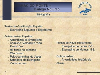 3
SERMÃO DO MONTE –
Diálogo Noturno
Bibliografia
Textos da Codificação Espírita:
. Evangelho Segundo o Espiritismo
Outros textos Espíritas:
. Aprendizes do Evangelho
. Caminho, Verdade e Vida
. Fonte Viva
. Há flores no caminho
. Pão Nosso
. Pelos caminhos de Jesus
. Sabedoria do Evangelho
. Vinha de Luz.
Textos do Novo Testamento:
. Evangelho de Lucas: 6-7;
. Evangelho de Mateus: 5-8.
Outros textos:
. A verdadeira história de
Jesus.
 