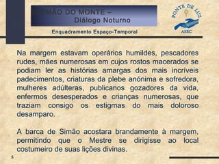 5
SERMÃO DO MONTE –
Diálogo Noturno
Enquadramento Espaço-Temporal
Na margem estavam operários humildes, pescadores
rudes, mães numerosas em cujos rostos macerados se
podiam ler as histórias amargas dos mais incríveis
padecimentos, criaturas da plebe anónima e sofredora,
mulheres adúlteras, publicanos gozadores da vida,
enfermos desesperados e crianças numerosas, que
traziam consigo os estigmas do mais doloroso
desamparo.
A barca de Simão acostara brandamente à margem,
permitindo que o Mestre se dirigisse ao local
costumeiro de suas lições divinas.
 