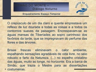 6
SERMÃO DO MONTE –
Diálogo Noturno
Enquadramento Espaço-Temporal
O crepúsculo de um dia claro e quente emprestava um
reflexo de luz dourada a todas as coisas e a todos os
contornos suaves da paisagem. Encrespavam-se as
águas mansas de Tiberíades ao sopro carinhoso dos
favônios da tarde, que se impregnavam do perfume das
flores e das árvores.
Brisas frescas eliminavam o calor ambiente,
espalhando sensações agradáveis de vida livre, no seio
robusto e farto da Natureza. (...) no espelho cristalino
das águas, muito ao longe, no horizonte. Era a barca de
Simão, que trazia o Mestre para as dissertações
costumeiras.
 