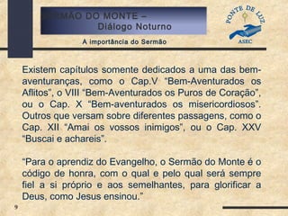 9
SERMÃO DO MONTE –
Diálogo Noturno
A importância do Sermão
Existem capítulos somente dedicados a uma das bem-
aventuranças, como o Cap.V “Bem-Aventurados os
Aflitos”, o VIII “Bem-Aventurados os Puros de Coração”,
ou o Cap. X “Bem-aventurados os misericordiosos”.
Outros que versam sobre diferentes passagens, como o
Cap. XII “Amai os vossos inimigos”, ou o Cap. XXV
“Buscai e achareis”.
“Para o aprendiz do Evangelho, o Sermão do Monte é o
código de honra, com o qual e pelo qual será sempre
fiel a si próprio e aos semelhantes, para glorificar a
Deus, como Jesus ensinou.”
 