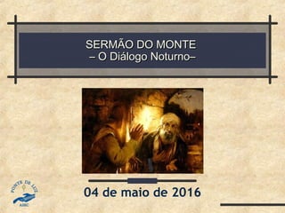 SERMÃO DO MONTESERMÃO DO MONTE
– O Diálogo Noturno–– O Diálogo Noturno–
04 de maio de 2016
 