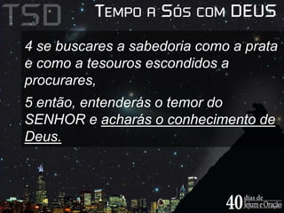4 se buscares a sabedoria como a prata 
e como a tesouros escondidos a 
procurares, 
5 então, entenderás o temor do 
SENHOR e acharás o conhecimento de 
Deus. 
 
