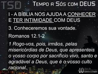 I - A BÍBLIA NOS AJUDA A CONHECER 
E TER INTIMIDADE COM DEUS 
3. Conheceremos sua vontade. 
Romanos 12.1-2 
1 Rogo-vos, pois, irmãos, pelas 
misericórdias de Deus, que apresenteis 
o vosso corpo por sacrifício vivo, santo e 
agradável a Deus, que é o vosso culto 
racional. 
 