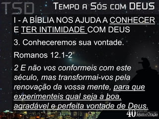 I - A BÍBLIA NOS AJUDA A CONHECER 
E TER INTIMIDADE COM DEUS 
3. Conheceremos sua vontade. 
Romanos 12.1-2 
2 E não vos conformeis com este 
século, mas transformai-vos pela 
renovação da vossa mente, para que 
experimenteis qual seja a boa, 
agradável e perfeita vontade de Deus. 
 