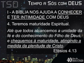 I - A BÍBLIA NOS AJUDA A CONHECER 
E TER INTIMIDADE COM DEUS 
4. Teremos maturidade Espiritual. 
Até que todos alcancemos a unidade da 
fé e do conhecimento do Filho de Deus, 
e cheguemos à maturidade, atingindo a 
medida da plenitude de Cristo. 
Efésios 4.13 
 