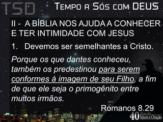 II - A BÍBLIA NOS AJUDA A CONHECER 
E TER INTIMIDADE COM JESUS 
1. Devemos ser semelhantes a Cristo. 
Porque os que dantes conheceu, 
também os predestinou para serem 
conformes à imagem de seu Filho, a fim 
de que ele seja o primogênito entre 
muitos irmãos. 
Romanos 8.29 
 