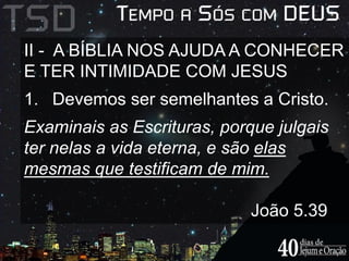 II - A BÍBLIA NOS AJUDA A CONHECER 
E TER INTIMIDADE COM JESUS 
1. Devemos ser semelhantes a Cristo. 
Examinais as Escrituras, porque julgais 
ter nelas a vida eterna, e são elas 
mesmas que testificam de mim. 
João 5.39 
 
