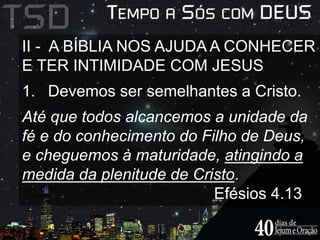 II - A BÍBLIA NOS AJUDA A CONHECER 
E TER INTIMIDADE COM JESUS 
1. Devemos ser semelhantes a Cristo. 
Até que todos alcancemos a unidade da 
fé e do conhecimento do Filho de Deus, 
e cheguemos à maturidade, atingindo a 
medida da plenitude de Cristo. 
Efésios 4.13 
 