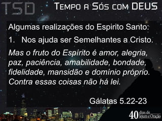 Algumas realizações do Espirito Santo: 
1. Nos ajuda ser Semelhantes a Cristo. 
Mas o fruto do Espírito é amor, alegria, 
paz, paciência, amabilidade, bondade, 
fidelidade, mansidão e domínio próprio. 
Contra essas coisas não há lei. 
Gálatas 5.22-23 
 