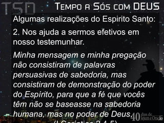 Algumas realizações do Espirito Santo: 
2. Nos ajuda a sermos efetivos em 
nosso testemunhar. 
Minha mensagem e minha pregação 
não consistiram de palavras 
persuasivas de sabedoria, mas 
consistiram de demonstração do poder 
do Espírito, para que a fé que vocês 
têm não se baseasse na sabedoria 
humana, mas no poder de Deus. 
(I Coríntios 2.4-5) 
 