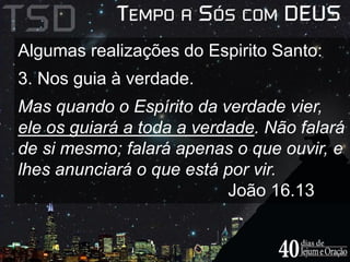 Algumas realizações do Espirito Santo: 
3. Nos guia à verdade. 
Mas quando o Espírito da verdade vier, 
ele os guiará a toda a verdade. Não falará 
de si mesmo; falará apenas o que ouvir, e 
lhes anunciará o que está por vir. 
João 16.13 
 