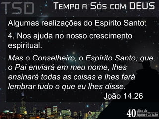 Algumas realizações do Espirito Santo: 
4. Nos ajuda no nosso crescimento 
espiritual. 
Mas o Conselheiro, o Espírito Santo, que 
o Pai enviará em meu nome, lhes 
ensinará todas as coisas e lhes fará 
lembrar tudo o que eu lhes disse. 
João 14.26 
 