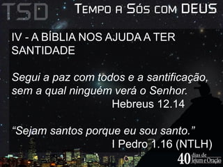 IV - A BÍBLIA NOS AJUDA A TER 
SANTIDADE 
Segui a paz com todos e a santificação, 
sem a qual ninguém verá o Senhor. 
Hebreus 12.14 
“Sejam santos porque eu sou santo.” 
I Pedro 1.16 (NTLH) 
 
