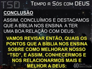 CONCLUSÃO 
ASSIM, CONCLUÍMOS E DESTACAMOS 
QUE A BÍBLIA NOS ENSINA A TER 
UMA BOA RELAÇÃO COM DEUS. 
VAMOS REVISAR ENTÃO, QUAIS OS 
PONTOS QUE A BÍBLIA NOS ENSINA 
SOBRE COMO MELHORAR NOSSO 
“TSD”, E ASSIM, CONHECERMOS E 
NOS RELACIONARMOS MAIS E 
MELHOR A DEUS: 
 