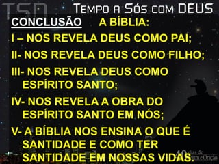 CONCLUSÃO A BÍBLIA: 
I – NOS REVELA DEUS COMO PAI; 
II- NOS REVELA DEUS COMO FILHO; 
III- NOS REVELA DEUS COMO 
ESPÍRITO SANTO; 
IV- NOS REVELA A OBRA DO 
ESPÍRITO SANTO EM NÓS; 
V- A BÍBLIA NOS ENSINA O QUE É 
SANTIDADE E COMO TER 
SANTIDADE EM NOSSAS VIDAS. 
 