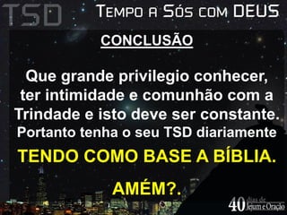 CONCLUSÃO 
Que grande privilegio conhecer, 
ter intimidade e comunhão com a 
Trindade e isto deve ser constante. 
Portanto tenha o seu TSD diariamente 
TENDO COMO BASE A BÍBLIA. 
AMÉM?. 
 