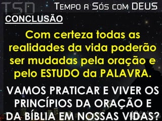 CONCLUSÃO 
Com certeza todas as 
realidades da vida poderão 
ser mudadas pela oração e 
pelo ESTUDO da PALAVRA. 
VAMOS PRATICAR E VIVER OS 
PRINCÍPIOS DA ORAÇÃO E 
DA BÍBLIA EM NOSSAS VIDAS? 
