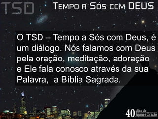 O TSD – Tempo a Sós com Deus, é 
um diálogo. Nós falamos com Deus 
pela oração, meditação, adoração 
e Ele fala conosco através da sua 
Palavra, a Bíblia Sagrada. 
 