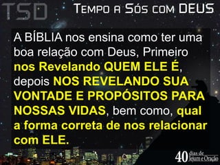 A BÍBLIA nos ensina como ter uma 
boa relação com Deus, Primeiro 
nos Revelando QUEM ELE É, 
depois NOS REVELANDO SUA 
VONTADE E PROPÓSITOS PARA 
NOSSAS VIDAS, bem como, qual 
a forma correta de nos relacionar 
com ELE. 
 