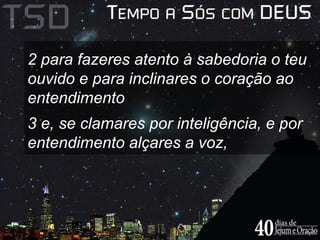 2 para fazeres atento à sabedoria o teu 
ouvido e para inclinares o coração ao 
entendimento 
3 e, se clamares por inteligência, e por 
entendimento alçares a voz, 
 
