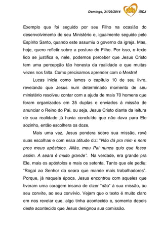 Domingo, 21/09/2014 IBCJ 
Exemplo que foi seguido por seu Filho na ocasião do 
desenvolvimento do seu Ministério e, igualmente seguido pelo 
Espírito Santo, quando este assumiu o governo da igreja. Mas, 
hoje, quero refletir sobre a postura do Filho. Por isso, o texto 
lido se justifica e, nele, podemos perceber que Jesus Cristo 
tem uma percepção tão honesta da realidade e que muitas 
vezes nos falta. Como precisamos aprender com o Mestre! 
Lucas inicia como lemos o capítulo 10 de seu livro, 
revelando que Jesus num determinado momento de seu 
ministério resolveu contar com a ajuda de mais 70 homens que 
foram organizados em 35 duplas e enviados à missão de 
anunciar o Reino do Pai, ou seja, Jesus Cristo diante da leitura 
de sua realidade já havia concluído que não dava para Ele 
sozinho, então escolhera os doze. 
Mais uma vez, Jesus pondera sobre sua missão, revê 
suas escolhas e com essa atitude diz: “Não dá pra mim e nem 
pros meus apóstolos. Aliás, meu Pai nunca quis que fosse 
assim. A seara é muito grande”. Na verdade, era grande pra 
Ele, mais os apóstolos e mais os setenta. Tanto que ele pediu: 
“Rogai ao Senhor da seara que mande mais trabalhadores”. 
Porque, já naquela época, Jesus encontrou com aqueles que 
tiveram uma coragem insana de dizer “não” à sua missão, ao 
seu convite, ao seu convívio. Vejam que o texto é muito claro 
em nos revelar que, algo tinha acontecido e, somente depois 
deste acontecido que Jesus designou sua comissão. 
 