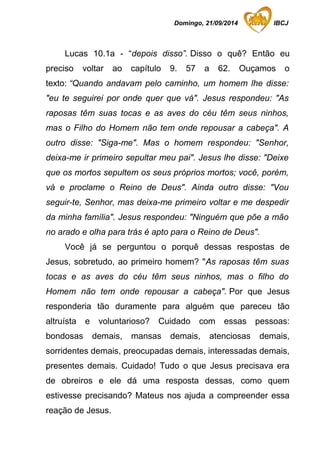 Domingo, 21/09/2014 IBCJ 
Lucas 10.1a - “depois disso”. Disso o quê? Então eu 
preciso voltar ao capítulo 9. 57 a 62. Ouçamos o 
texto: “Quando andavam pelo caminho, um homem lhe disse: 
"eu te seguirei por onde quer que vá". Jesus respondeu: "As 
raposas têm suas tocas e as aves do céu têm seus ninhos, 
mas o Filho do Homem não tem onde repousar a cabeça". A 
outro disse: "Siga-me". Mas o homem respondeu: "Senhor, 
deixa-me ir primeiro sepultar meu pai". Jesus lhe disse: "Deixe 
que os mortos sepultem os seus próprios mortos; você, porém, 
vá e proclame o Reino de Deus". Ainda outro disse: "Vou 
seguir-te, Senhor, mas deixa-me primeiro voltar e me despedir 
da minha família". Jesus respondeu: "Ninguém que põe a mão 
no arado e olha para trás é apto para o Reino de Deus". 
Você já se perguntou o porquê dessas respostas de 
Jesus, sobretudo, ao primeiro homem? "As raposas têm suas 
tocas e as aves do céu têm seus ninhos, mas o filho do 
Homem não tem onde repousar a cabeça". Por que Jesus 
responderia tão duramente para alguém que pareceu tão 
altruísta e voluntarioso? Cuidado com essas pessoas: 
bondosas demais, mansas demais, atenciosas demais, 
sorridentes demais, preocupadas demais, interessadas demais, 
presentes demais. Cuidado! Tudo o que Jesus precisava era 
de obreiros e ele dá uma resposta dessas, como quem 
estivesse precisando? Mateus nos ajuda a compreender essa 
reação de Jesus. 
 