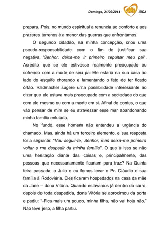 Domingo, 21/09/2014 IBCJ 
prepara. Pois, no mundo espiritual a renuncia ao conforto e aos 
prazeres terrenos é a menor das guerras que enfrentamos. 
O segundo cidadão, na minha concepção, criou uma 
pseudo-responsabilidade com o fim de justificar sua 
negativa. "Senhor, deixa-me ir primeiro sepultar meu pai". 
Acredito que se ele estivesse realmente preocupado ou 
sofrendo com a morte de seu pai Ele estaria na sua casa ao 
lado do esquife chorando e lamentando o fato de ter ficado 
órfão. Radmacher sugere uma possibilidade interessante ao 
dizer que ele estava mais preocupado com a sociedade do que 
com ele mesmo ou com a morte em si. Afinal de contas, o que 
vão pensar de mim se eu atravessar esse mar abandonando 
minha família enlutada. 
No fundo, esse homem não entendeu a urgência do 
chamado. Mas, ainda há um terceiro elemento, e sua resposta 
foi a seguinte: "Vou seguir-te, Senhor, mas deixa-me primeiro 
voltar e me despedir da minha família". O que é isso se não 
uma hesitação diante das coisas e, principalmente, das 
pessoas que necessariamente ficariam para traz? Na Quinta 
feira passada, o Julio e eu fomos levar o Pr. Cláudio e sua 
família à Rodoviária. Eles ficaram hospedados na casa da mãe 
da Jane – dona Vitória. Quando estávamos já dentro do carro, 
depois de toda despedida, dona Vitória se aproximou da porta 
e pediu: “-Fica mais um pouco, minha filha, não vai hoje não.” 
Não teve jeito, a filha partiu. 
 