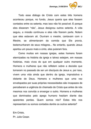 Domingo, 21/09/2014 IBCJ 
Todo esse diálogo de Cristo com estes três homens 
aconteceu porque, no fundo, Jesus queria que eles fossem 
contados entre os setenta, mas isso não foi possível. E porque 
eles disseram “não”, Jesus designou outros setenta. A vida 
seguiu, a missão continuou e eles não fizeram parte. Notem 
que eles estavam ali. Ouviram o mestre, cantavam com o 
Mestre, se alimentavam da comida que Ele provia, 
testemunharam de seus milagres... No entanto, quando Jesus 
apertou um pouco mais o cinto, eles pularam fora. 
Como muitos em nossas igrejas, estes homens foram 
eternizados na história da igreja e talvez estejam, em nossas 
histórias, mais vivos do que em qualquer outro momento. 
Homens e mulheres que não refletem sobre a decisão que 
tomaram no passado de ser um discípulo de Jesus e, por isso, 
vivem uma vida ainda que dentro da igreja, improdutiva e 
distante de Deus. Homens e mulheres que uma vez 
envelopados por suas próprias necessidades são incapazes de 
perceberam a urgência do chamado de Cristo que antes de nós 
mesmos nos convida a enxergar o outro. Homens e mulheres 
que dominados pelo apego humano hesitam diante das 
aparentes perdas. Quem somos nós? Estes três nos 
representam ou somos contados dentre os outros setenta? 
Em Cristo, 
Pr. Julio Cesar. 
 