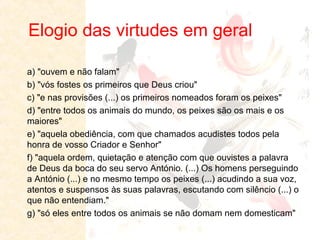 Elogio das virtudes em geral
a) "ouvem e não falam"
b) "vós fostes os primeiros que Deus criou"
c) "e nas provisões (...) os primeiros nomeados foram os peixes"
d) "entre todos os animais do mundo, os peixes são os mais e os
maiores"
e) "aquela obediência, com que chamados acudistes todos pela
honra de vosso Criador e Senhor"
f) "aquela ordem, quietação e atenção com que ouvistes a palavra
de Deus da boca do seu servo António. (...) Os homens perseguindo
a António (...) e no mesmo tempo os peixes (...) acudindo a sua voz,
atentos e suspensos às suas palavras, escutando com silêncio (...) o
que não entendiam."
g) "só eles entre todos os animais se não domam nem domesticam"

 