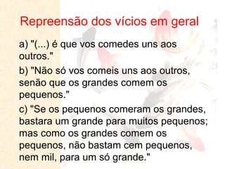 Repreensão dos vícios em geral
a) "(...) é que vos comedes uns aos
outros."
b) "Não só vos comeis uns aos outros,
senão que os grandes comem os
pequenos."
c) "Se os pequenos comeram os grandes,
bastara um grande para muitos pequenos;
mas como os grandes comem os
pequenos, não bastam cem pequenos,
nem mil, para um só grande."

 