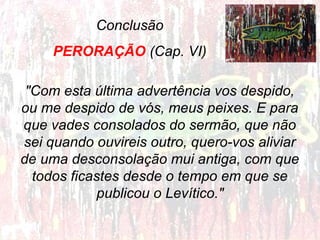 Conclusão
PERORAÇÃO (Cap. VI)
"Com esta última advertência vos despido,
ou me despido de vós, meus peixes. E para
que vades consolados do sermão, que não
sei quando ouvireis outro, quero-vos aliviar
de uma desconsolação mui antiga, com que
todos ficastes desde o tempo em que se
publicou o Levítico."

 