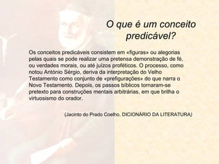 O que é um conceito
predicável?
Os conceitos predicáveis consistem em «figuras» ou alegorias
pelas quais se pode realizar uma pretensa demonstração de fé,
ou verdades morais, ou até juízos proféticos. O processo, como
notou António Sérgio, deriva da interpretação do Velho
Testamento como conjunto de «prefigurações» do que narra o
Novo Testamento. Depois, os passos bíblicos tornaram-se
pretexto para construções mentais arbitrárias, em que brilha o
virtuosismo do orador.
(Jacinto do Prado Coelho, DICIONÁRIO DA LITERATURA)

 